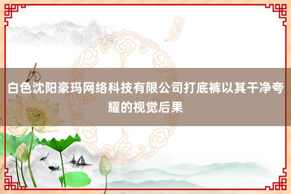 白色沈阳豪玛网络科技有限公司打底裤以其干净夸耀的视觉后果
