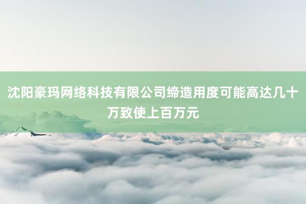沈阳豪玛网络科技有限公司缔造用度可能高达几十万致使上百万元