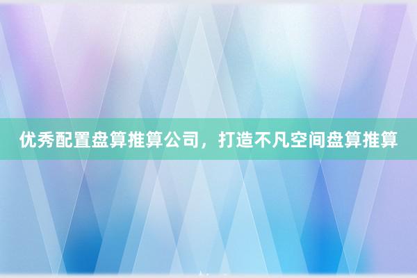 优秀配置盘算推算公司，打造不凡空间盘算推算