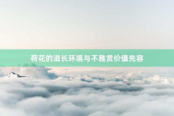荷花的滋长环境与不雅赏价值先容