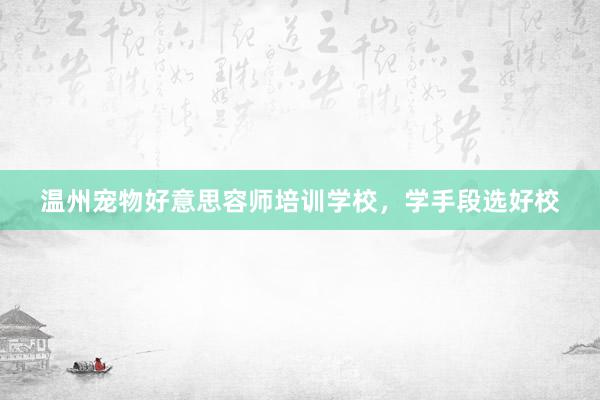 温州宠物好意思容师培训学校，学手段选好校
